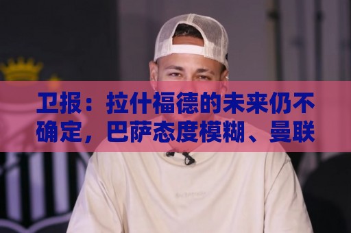 卫报：拉什福德的未来仍不确定，巴萨态度模糊、曼联要价2600万镑