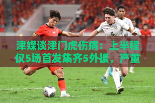 津媒谈津门虎伤病：上半程仅5场首发集齐5外援，严重拖累磨合