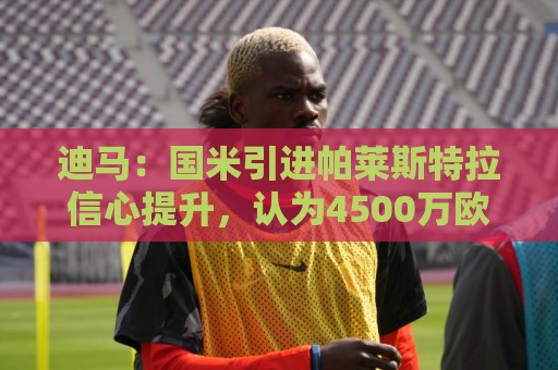 迪马：国米引进帕莱斯特拉信心提升，认为4500万欧可以敲定交易