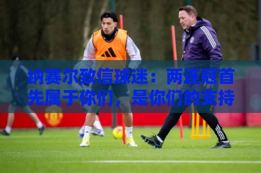 纳赛尔致信球迷：两连冠首先属于你们，是你们的支持推动了球队