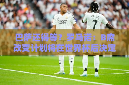 巴萨还得等？罗马诺：B席改变计划将在世界杯后决定未来