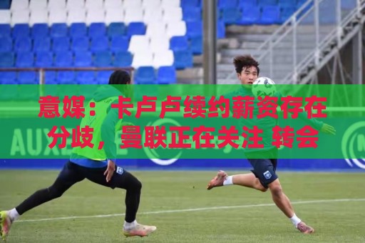 意媒：卡卢卢续约薪资存在分歧，曼联正在关注 转会费至少4000万