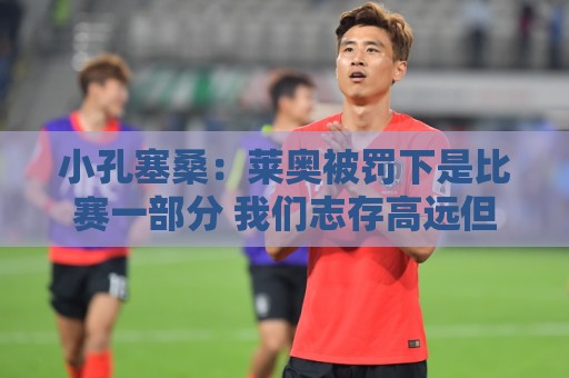 小孔塞桑：莱奥被罚下是比赛一部分 我们志存高远但必须一场场拼