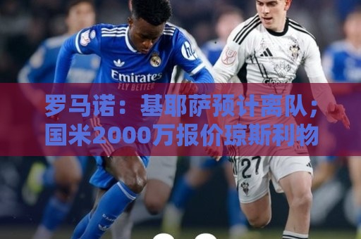 罗马诺：基耶萨预计离队；国米2000万报价琼斯利物浦想要3000万+