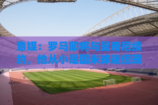 意媒：罗马即将与曼奇尼续约，他从小是国米球迷但现已是罗马旗帜