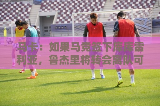 马卡:如果马竞签下库库雷利亚,鲁杰里将转会离队可能回意甲踢球 马卡:如果马竞签下库库雷利亚,鲁杰里将转会离队可能回意甲踢球