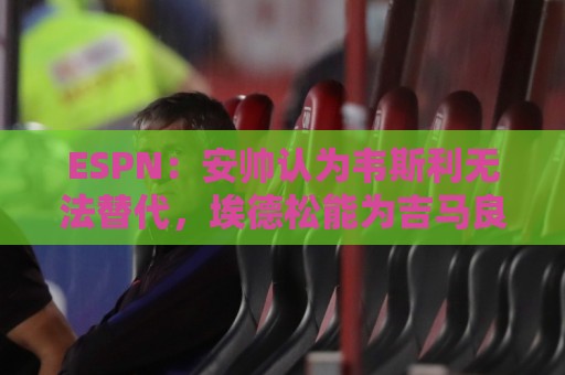 ESPN:安帅认为韦斯利无法替代,埃德松能为吉马良斯提供轮换厚度 ESPN:安帅认为韦斯利无法替代,埃德松能为吉马良斯提供轮换厚度