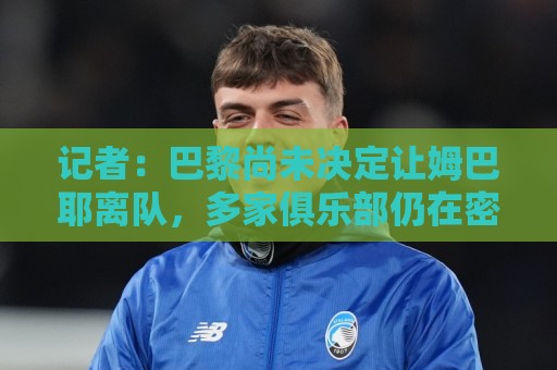 记者:巴黎尚未决定让姆巴耶离队,多家俱乐部仍在密切关注其动态 记者:巴黎尚未决定让姆巴耶离队,多家俱乐部仍在密切关注其动态