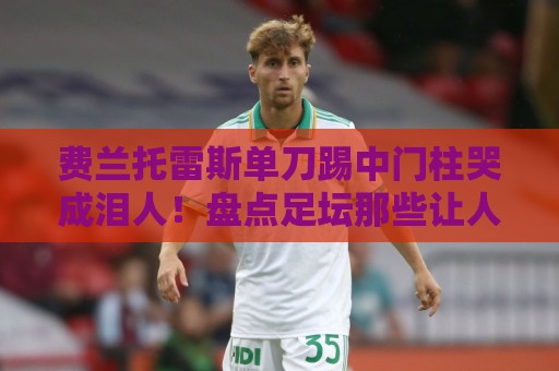 费兰托雷斯单刀踢中门柱哭成泪人!盘点足坛那些让人笑到肚子疼的倒霉瞬间【费兰托雷斯单刀踢中门柱哭成泪人】 费兰托雷斯单刀踢中门柱哭成泪人!盘点足坛那些让人笑到肚子疼的倒霉瞬间【费兰托雷斯单刀踢中门柱哭成泪人】
