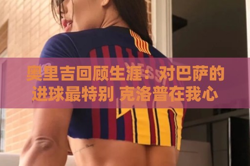 奥里吉回顾生涯:对巴萨的进球最特别 克洛普在我心中有特别位置 奥里吉回顾生涯:对巴萨的进球最特别 克洛普在我心中有特别位置