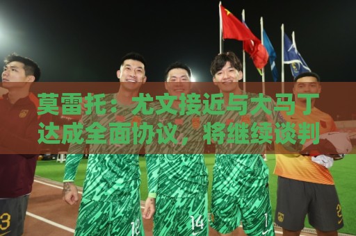 莫雷托：尤文接近与大马丁达成全面协议，将继续谈判敲定细节