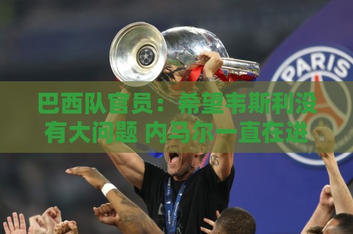巴西队官员:希望韦斯利没有大问题 内马尔一直在进行高强度训练 巴西队官员:希望韦斯利没有大问题 内马尔一直在进行高强度训练