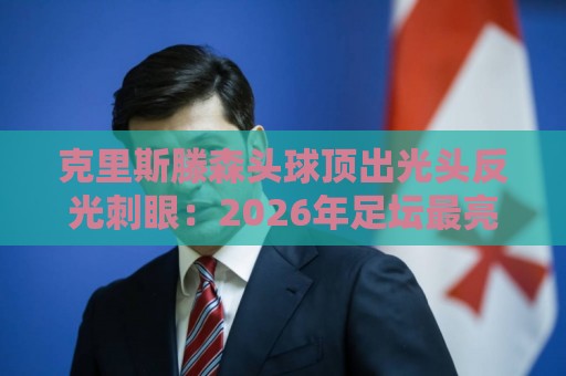 克里斯滕森头球顶出光头反光刺眼:2026年足坛最亮防守武器! 克里斯滕森头球顶出光头反光刺眼:2026年足坛最亮防守武器!