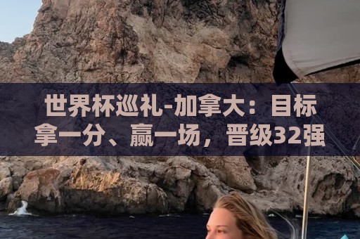 世界杯巡礼-加拿大：目标拿一分、赢一场，晋级32强