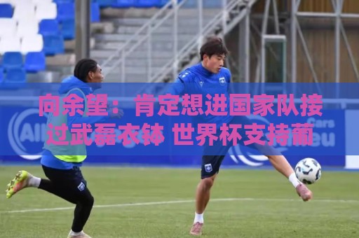向余望:肯定想进国家队接过武磊衣钵 世界杯支持葡萄牙队 向余望:肯定想进国家队接过武磊衣钵 世界杯支持葡萄牙队