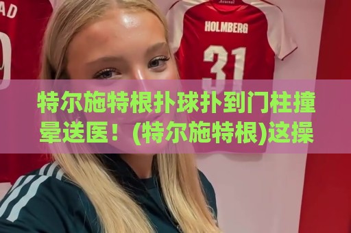 特尔施特根扑球扑到门柱撞晕送医！(特尔施特根)这操作是门将还是门柱杀手？