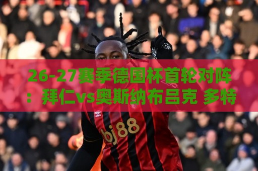 26-27赛季德国杯首轮对阵:拜仁vs奥斯纳布吕克 多特vsHEBC汉堡 26-27赛季德国杯首轮对阵:拜仁vs奥斯纳布吕克 多特vsHEBC汉堡