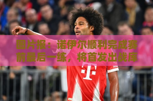图片报：诺伊尔顺利完成赛前最后一练，将首发出战库拉索