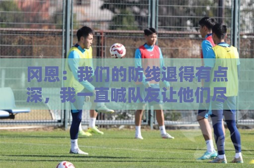 冈恩:我们的防线退得有点深,我一直喊队友让他们尽量前压 冈恩:我们的防线退得有点深,我一直喊队友让他们尽量前压