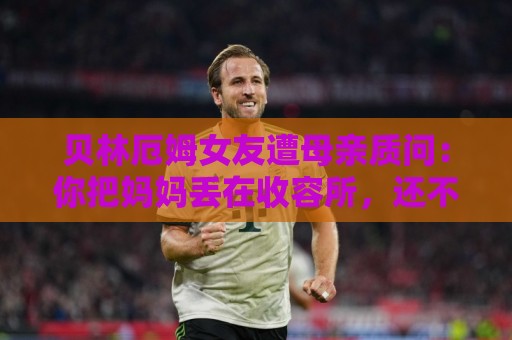 贝林厄姆女友遭母亲质问:你把妈妈丢在收容所,还不断撒谎 贝林厄姆女友遭母亲质问:你把妈妈丢在收容所,还不断撒谎