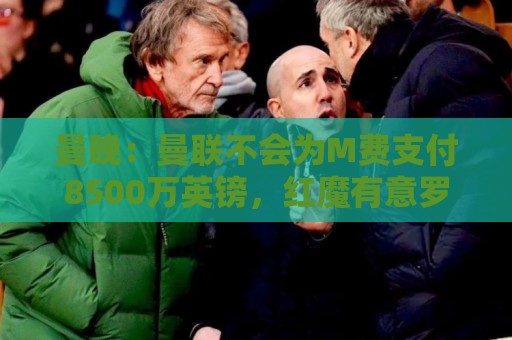 曼晚:曼联不会为M费支付8500万英镑,红魔有意罗杰斯和恩迪亚耶 曼晚:曼联不会为M费支付8500万英镑,红魔有意罗杰斯和恩迪亚耶