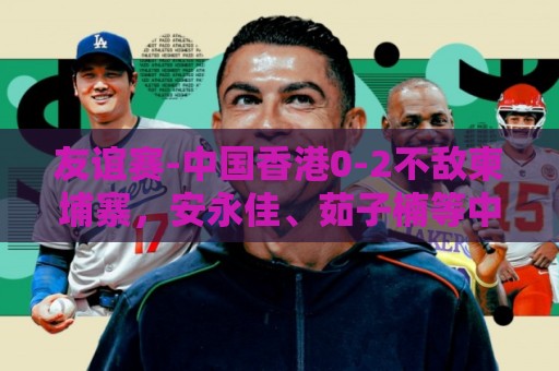 友谊赛-中国香港0-2不敌柬埔寨，安永佳、茹子楠等中超球员首发