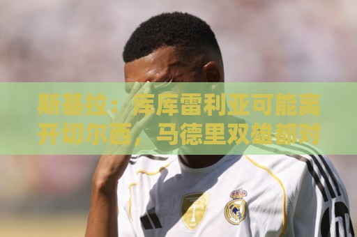 斯基拉：库库雷利亚可能离开切尔西，马德里双雄都对其有意