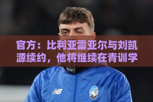 官方：比利亚雷亚尔与刘凯源续约，他将继续在青训学院接受培养