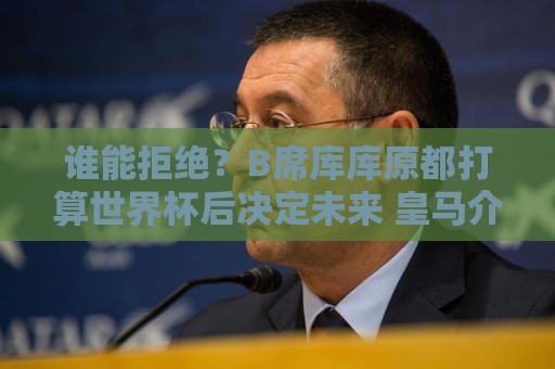 谁能拒绝？B席库库原都打算世界杯后决定未来 皇马介入后立刻答应