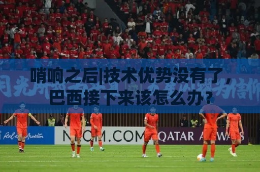 哨响之后|技术优势没有了，巴西接下来该怎么办？