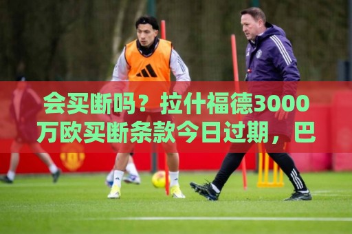 会买断吗?拉什福德3000万欧买断条款今日过期,巴萨可分三期支付 会买断吗?拉什福德3000万欧买断条款今日过期,巴萨可分三期支付