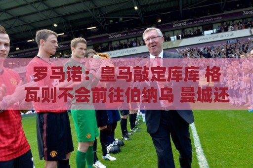 罗马诺：皇马敲定库库 格瓦则不会前往伯纳乌 曼城还会有更多续约