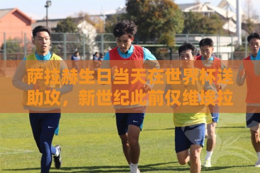萨拉赫生日当天在世界杯送助攻,新世纪此前仅维埃拉等3人做到 萨拉赫生日当天在世界杯送助攻,新世纪此前仅维埃拉等3人做到