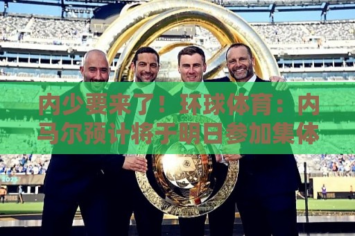 内少要来了！环球体育：内马尔预计将于明日参加集体训练